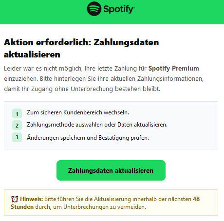 Aktion erforderlich: Zahlungsdaten aktualisieren Leider war es nicht möglich, Ihre letzte Zahlung für Spotify Premium einzuziehen. Bitte hinterlegen Sie Ihre aktuellen Zahlungsinformationen, damit Ihr Zugang ohne Unterbrechung bestehen bleibt. 1 Zum sicheren Kundenbereich wechseln. 2 Zahlungsmethode auswählen oder Daten aktualisieren. 3 Änderungen speichern und Bestätigung prüfen. Zahlungsdaten aktualisieren ⏰ Hinweis: Bitte führen Sie die Aktualisierung innerhalb der nächsten 48 Stunden durch, um Unterbrechungen zu vermeiden.