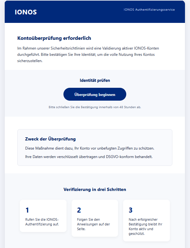 Screenshot einer Email mit Logo der "Ionos" und Text: "Kontoüberprüfung erforderlich  Im Rahmen unserer Sicherheitsrichtlinien wird eine Validierung aktiver IONOS-Konten durchgeführt. Bitte bestätigen Sie Ihre Identität, um die volle Nutzung Ihres Kontos sicherzustellen.  Identität prüfen  Überprüfung beginnen  Bitte schließen Sie die Bestätigung innerhalb von 48 Stunden ab.  Zweck der Überprüfung  Diese Maßnahme dient dazu, Ihr Konto vor unbefugten Zugriffen zu schützen.  Ihre Daten werden verschlüsselt übertragen und DSGVO-konform behandelt.  Verifizierung in drei Schritten  1  Rufen Sie die IONOS-Authentifizierung auf. 	2  Folgen Sie den Anweisungen auf der Seite. 	3  Nach erfolgreicher Bestätigung bleibt Ihr Konto aktiv und geschützt."