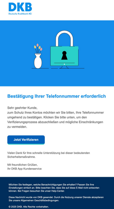 Bestätigung Ihrer Telefonnummer erforderlich Sehr geehrter Kunde, zum Schutz Ihres Kontos möchten wir Sie bitten, Ihre Telefonnummer umgehend zu bestätigen. Klicken Sie bitte unten, um den Verifizierungsprozess abzuschließen und mögliche Einschränkungen zu vermeiden. Jetzt Verifizieren Vielen Dank für Ihre schnelle Unterstützung bei dieser bedeutenden Sicherheitsmaßnahme. Mit freundlichen Grüßen, Ihr DKB App Kundenservice Möchten Sie festlegen, welche Benachrichtigungen Sie erhalten? Passen Sie Ihre Einstellungen einfach an. Bitte beachten Sie, dass Sie auf diese E-Mail nicht antworten können. Bei Fragen besuchen Sie unser Help-Center. Diese Nachricht wurde von DKB gesendet. Durch die Nutzung unserer Dienste akzeptieren Sie unsere Allgemeinen Geschäftsbedingungen. 2025 DKB. Alle Rechte vorbehalten.