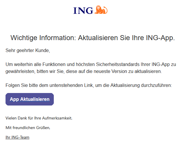 Wichtige Information: Aktualisieren Sie Ihre ING-App. Sehr geehrter Kunde, Um weiterhin alle Funktionen und höchsten Sicherheitsstandards Ihrer ING-App zu gewährleisten, bitten wir Sie, diese auf die neueste Version zu aktualisieren. Folgen Sie bitte dem untenstehenden Link, um die Aktualisierung durchzuführen: App Aktualisieren Vielen Dank für Ihre Aufmerksamkeit. Mit freundlichen Grüßen, Ihr ІNG-Team