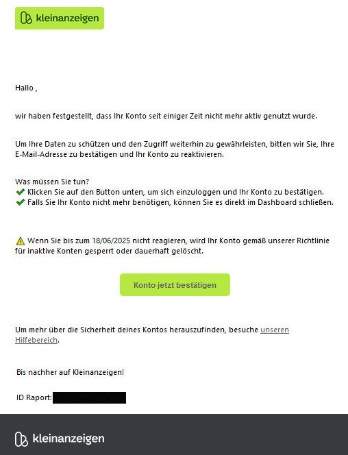 Hallo , wir haben festgestellt, dass Ihr Konto seit einiger Zeit nicht mehr aktiv genutzt wurde. Um Ihre Daten zu schützen und den Zugriff weiterhin zu gewährleisten, bitten wir Sie, Ihre E-Mail-Adresse zu bestätigen und Ihr Konto zu reaktivieren. Was müssen Sie tun? ✔️ Klicken Sie auf den Button unten, um sich einzuloggen und Ihr Konto zu bestätigen. ✔️ Falls Sie Ihr Konto nicht mehr benötigen, können Sie es direkt im Dashboard schließen. ⚠️ Wenn Sie bis zum 18/06/2025 nicht reagieren, wird Ihr Konto gemäß unserer Richtlinie für inaktive Konten gesperrt oder dauerhaft gelöscht. Konto jetzt bestätigen Um mehr über die Sicherheit deines Kontos herauszufinden, besuche unseren Hilfebereich. Bis nachher auf Kleinanzeigen! ID Raport: