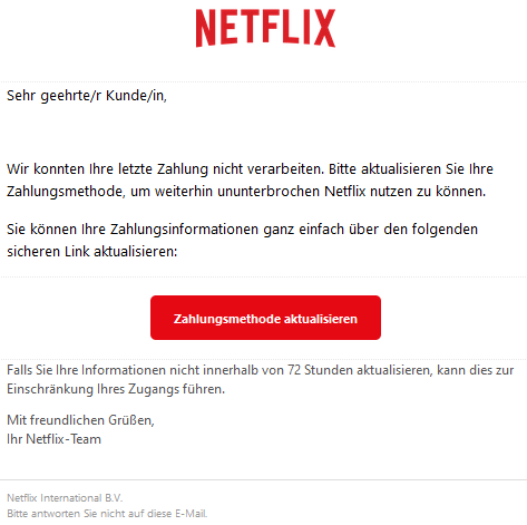 Sehr geehrte/r Kunde/in, Wir konnten Ihre letzte Zahlung nicht verarbeiten. Bitte aktualisieren Sie Ihre Zahlungsmethode, um weiterhin ununterbrochen Netflix nutzen zu können. Sie können Ihre Zahlungsinformationen ganz einfach über den folgenden sicheren Link aktualisieren: Zahlungsmethode aktualisieren Falls Sie Ihre Informationen nicht innerhalb von 72 Stunden aktualisieren, kann dies zur Einschränkung Ihres Zugangs führen. Mit freundlichen Grüßen, Ihr Netflix-Team Netflix International B.V. Bitte antworten Sie nicht auf diese E-Mail.