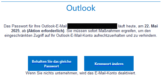 Outlook Das Passwort für Ihre Outlook-E-Mail <geschwärzte Mailadresse> läuft heute, am 22. Mai 2025, ab (Aktion erforderlich). Sie müssen sofort Maßnahmen ergreifen, um den eingeschränkten Zugriff auf Ihr Outlook-E-Mail-Konto aufrechtzuerhalten und zu verhindern. Behalten Sie das gleiche Passwort Kennwort ändern Wenn Sie nichts unternehmen, wird das E-Mail-Konto deaktiviert.