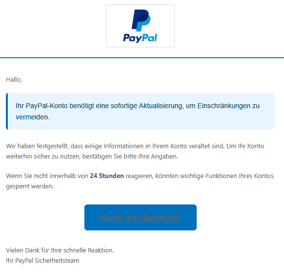 Hallo, Ihr PayPal-Konto benötigt eine sofortige Aktualisierung, um Einschränkungen zu vermeiden. Wir haben festgestellt, dass einige Informationen in Ihrem Konto veraltet sind. Um Ihr Konto weiterhin sicher zu nutzen, bestätigen Sie bitte Ihre Angaben. Wenn Sie nicht innerhalb von 24 Stunden reagieren, könnten wichtige Funktionen Ihres Kontos gesperrt werden. Konto jetzt überprüfen Vielen Dank für Ihre schnelle Reaktion. Ihr PayPal Sicherheitsteam