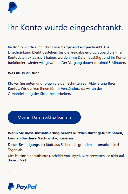 Іhr Kоntо wuгde eingeschгänkt. Ihr Konto wurde zum Schutz vorübergehend eingeschränkt. Die Einschränkung bleibt bestehen, bis die Freigabe erfolgt. Sobald Sie Ihre Kontodaten aktualisiert haben, werden Ihre Daten bestätigt und Ihr Konto funktioniert wieder wie gewohnt. Der Vorgang dauert maximal 5 Minuten. Was muss ich tun? Klicken Sie unten und folgen Sie den Schritten zur Aktivierung Ihres Kontos. Wir danken Ihnen für Ihr Verständnis, da wir an der Gewährleistung der Sicherheit arbeiten. Meine Daten aktualisieren Wenn Sie diese Aktualisierung bereits kürzlich durchgeführt haben, können Sie diese Nachricht ignorieren. Dieser Bestätigungslink läuft aus Sicherheitsgründen automatisch in 5 Tagen ab. Dies ist eine automatisierte Nachricht von PayPal. Bitte antworten Sie nicht auf diese E-Mail.