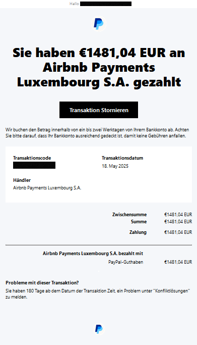 Hallo, PayPal Sie haben €1481,04 EUR an Airbnb Payments Luxembourg S.A. gezahlt Transaktion Stornieren Wir buchen den Betrag innerhalb von ein bis zwei Werktagen von Ihrem Bankkonto ab. Achten Sie bitte darauf, dass Ihr Bankkonto ausreichend gedeckt ist, damit keine Gebühren anfallen. Transaktionscode XXXXX Transaktionsdatum 18. May 2025 Händler Airbnb Payments Luxembourg S.A. Zwischensumme €1481,04 EUR Summe €1481,04 EUR Zahlung €1481,04 EUR Airbnb Payments Luxembourg S.A. bezahlt mit PayPal-Guthaben €1481,04 EUR Probleme mit dieser Transaktion? Sie haben 180 Tage ab dem Datum der Transaktion Zeit, ein Problem unter "Konfliktlösungen" zu melden.