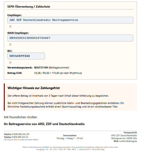Screenshot einer Phishing-Mail mit diesem Text: "SEPA-Überweisung / Zahlschein Empfänger: ARD ZDF Deutschlandradio Beitragsservice 📋 IBAN Empfänger: DE96500319000018749467 📋 BIC: BBVADEFFXXX 📋 Verwendungszweck: 826737149 (Beitragsnummer) Betrag EUR: 55,08 / 95,00 / 175,00 (je nach Rhythmus) Wichtiger Hinweis zur Zahlungsfrist Der offene Betrag ist innerhalb von 3 Tagen nach Erhalt dieser Mitteilung zu begleichen. Bei nicht fristgerechter Zahlung können zusätzliche Mahn- und Bearbeitungsgebühren entstehen. Ein förmlicher Festsetzungsbescheid enthält einen Säumniszuschlag und ist ein vollstreckbarer Titel. Mit freundlichen Grüßen Ihr Beitragsservice von ARD, ZDF und Deutschlandradio Telefon 01806 999 555 20* Telefax 01806 999 555 01 *20 Cent pro Anruf aus allen deutschen Netzen Servicezeiten Montag – Freitag 7 - 19 Uhr Postanschrift ARD ZDF Deutschlandradio Beitragsservice, 50656 Köln Web rundfunkbeitrag.de"