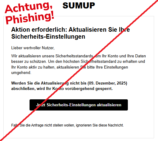 Screenshot einer Mail mit dem Logo von "SumUp" und dem Text:SUMUP Aktion erforderlich: Aktualisieren Sie Ihre Sicherheits-Einstellungen Lieber wertvoller Nutzer, Wir aktualisieren unsere Sicherheitsstandards, um Ihr Konto und Ihre Daten besser zu schützen. Um den höchsten Sicherheitsstandard zu erhalten und Ihr Konto aktiv zu halten, aktualisieren Sie bitte Ihre Einstellungen umgehend. Werden Sie die Aktualisierung nicht bis (09. Dezember, 2025) abschließen, wird Ihr Konto vorübergehend gesperrt. Jetzt Sicherheits-Einstellungen aktualisieren Falls Sie die Anfrage nicht stellen wollen, ignorieren Sie diese Nachricht."
