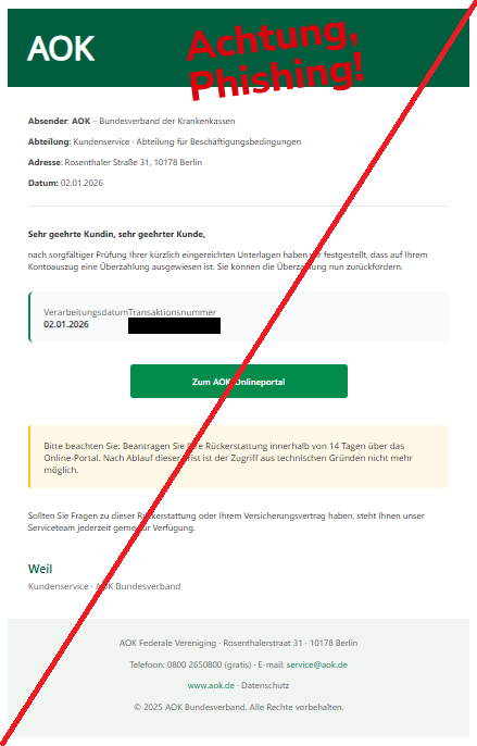 Screenshot einer Mail mit dem Logo der "AOK" und dem Text: "AOK Absender: AOK – Bundesverband der Krankenkassen  Abteilung: Kundenservice · Abteilung für Beschäftigungsbedingungen  Adresse: Rosenthaler Straße 31, 10178 Berlin  Datum: 02.01.2026  Sehr geehrte Kundin, sehr geehrter Kunde,  nach sorgfältiger Prüfung Ihrer kürzlich eingereichten Unterlagen haben wir festgestellt, dass auf Ihrem Kontoauszug eine Überzahlung ausgewiesen ist. Sie können die Überzahlung nun zurückfordern.  Verarbeitungsdatum 02.01.2026                  Transaktionsnummer AOK-2025-87329 Zum AOK-Onlineportal Bitte beachten Sie: Beantragen Sie Ihre Rückerstattung innerhalb von 14 Tagen über das Online-Portal. Nach Ablauf dieser Frist ist der Zugriff aus technischen Gründen nicht mehr möglich. Sollten Sie Fragen zu dieser Rückerstattung oder Ihrem Versicherungsvertrag haben, steht Ihnen unser Serviceteam jederzeit gerne zur Verfügung.  Weil  Kundenservice · AOK Bundesverband AOK Federale Vereniging · Rosenthalerstraat 31 · 10178 Berlin  Telefoon: 0800 2650800 (gratis) · E-mail: service@aok.de  www.aok.de · Datenschutz  © 2025 AOK Bundesverband. Alle Rechte vorbehalten".