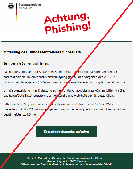 Screenshot einer Mail mit dem Logo des "Bundeszentralamt für Steuern" und dem Text: "Bundeszentralamt für Steuern Mitteilung des Bundeszentralamts für Steuern Sehr geehrte Damen und Herren, das Bundeszentralamt für Steuern (BZSt) informiert Sie hiermit, dass im Rahmen der automatisierten Einkommensteuerveranlagung gemäß den Vorgaben der §§ 36, 37 Einkommensteuergesetz (EStG) zu Ihren Gunsten eine Steuererstattung festgestellt wurde. Um die Auszahlung Ihrer Erstattung schnellstmöglich abwickeln zu können, bitten wir Sie, das beigefügte Erstattungsformular vollständig und wahrheitsgemäß auszufüllen. Bitte beachten Sie, dass das ausgefüllte Formular im Zeitraum vom 02.02.2026 bis spätestens 09.02.2026 bei uns eingehen muss, um eine zügige Auszahlung Ihrer Erstattung gewährleisten zu können. Erstattungsformular aufrufen Diese E-Mail ist ein Service der Bundeszentralamt für Steuern. An der Küppe 1, 53225 Bonn - Bitte antworten Sie nicht direkt auf diese automatisch versendete E-Mail."