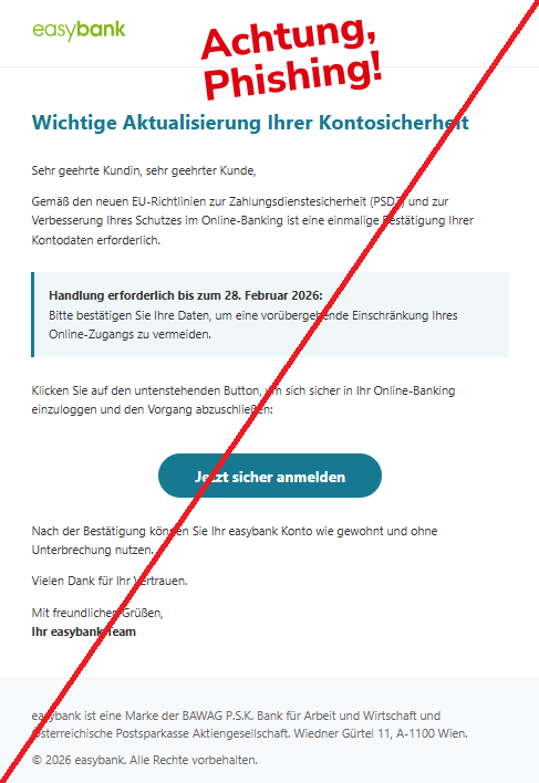 Screenshot eine Mail mit dem Logo der "easybank" und dem Text:"easybank Wichtige Aktualisierung Ihrer Kontosicherheit Sehr geehrte Kundin, sehr geehrter Kunde,  Gemäß den neuen EU-Richtlinien zur Zahlungsdienstesicherheit (PSD2) und zur Verbesserung Ihres Schutzes im Online-Banking ist eine einmalige Bestätigung Ihrer Kontodaten erforderlich.  Handlung erforderlich bis zum 28. Februar 2026: Bitte bestätigen Sie Ihre Daten, um eine vorübergehende Einschränkung Ihres Online-Zugangs zu vermeiden.  Klicken Sie auf den untenstehenden Button, um sich sicher in Ihr Online-Banking einzuloggen und den Vorgang abzuschließen:  Jetzt sicher anmelden Nach der Bestätigung können Sie Ihr easybank Konto wie gewohnt und ohne Unterbrechung nutzen.  Vielen Dank für Ihr Vertrauen.  Mit freundlichen Grüßen, Ihr easybank Team  easybank ist eine Marke der BAWAG P.S.K. Bank für Arbeit und Wirtschaft und Österreichische Postsparkasse Aktiengesellschaft. Wiedner Gürtel 11, A-1100 Wien.  © 2026 easybank. Alle Rechte vorbehalten."