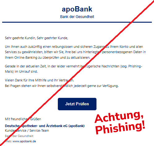 Screenshot einer Mail mit dem Logo der "apoBank" und dem Text: "apoBank Bank der Gesundheit   Sehr geehrte Kundin, Sehr geehrter Kunde,  Um Ihnen auch zukünftig einen reibungslosen und sicheren Zugang zu Ihrem Konto und allen Services zu gewährleisten, bitten wir Sie, Ihre bei uns hinterlegten personenbezogenen Daten in Ihrem Online-Banking zu überprüfen und zu aktualisieren.  Gerade in der aktuellen Zeit, in der leider vermehrt betrügerische Nachrichten (sog. Phishing-Mails) im Umlauf sind.  Vielen Dank für Ihre Mithilfe und Ihr Vertrauen. Bei Fragen stehen wir Ihnen selbstverständlich jederzeit gerne zur Verfügung.  Jetzt Prüfen Mit freundlichen Grüßen  Deutsche Apotheker- und Ärztebank eG (apoBank)  Kundenservice / Service-Team  Bank der Gesundheit  Web: www.apobank.de".