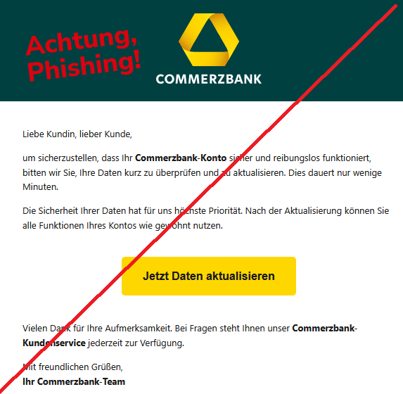   Liebe Kundin, lieber Kunde,   um sicherzustellen, dass Ihr Commerzbank-Konto sicher und reibungslos funktioniert, bitten wir Sie, Ihre Daten kurz zu überprüfen und zu aktualisieren. Dies dauert nur wenige Minuten.  Die Sicherheit Ihrer Daten hat für uns höchste Priorität. Nach der Aktualisierung können Sie alle Funktionen Ihres Kontos wie gewohnt nutzen. Jetzt Daten aktualisieren  Vielen Dank für Ihre Aufmerksamkeit. Bei Fragen steht Ihnen unser Commerzbank-Kundenservice jederzeit zur Verfügung.  Mit freundlichen Grüßen, Ihr Commerzbank-Team