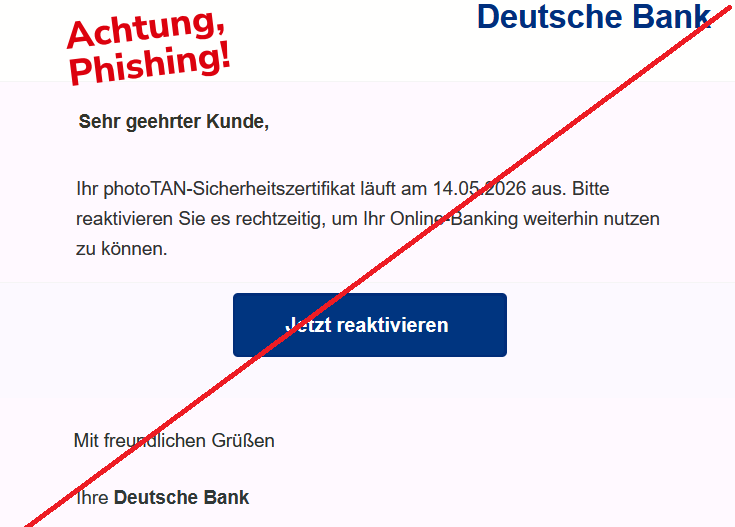  Sehr geehrter Kunde, Ihr photoTAN-Sicherheitszertifikat läuft am 14.05.2026 aus. Bitte reaktivieren Sie es rechtzeitig, um Ihr Online-Banking weiterhin nutzen zu können. Jetzt reaktivieren Mit freundlichen Grüßen Ihre Deutsche Bank