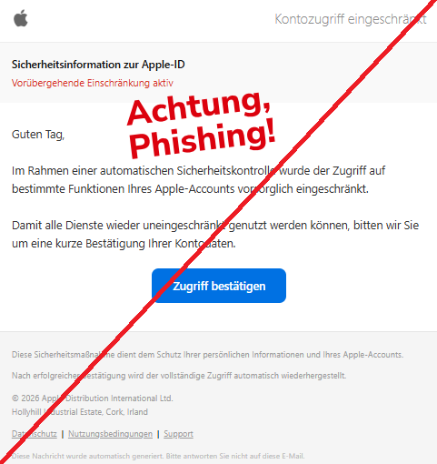 Screenshot einer Mail mit dem Logo von "Apple" und dem Text: " 	Kontozugriff eingeschränkt Sicherheitsinformation zur Apple-ID Vorübergehende Einschränkung aktiv Guten Tag,  Im Rahmen einer automatischen Sicherheitskontrolle wurde der Zugriff auf bestimmte Funktionen Ihres Apple-Accounts vorsorglich eingeschränkt.  Damit alle Dienste wieder uneingeschränkt genutzt werden können, bitten wir Sie um eine kurze Bestätigung Ihrer Kontodaten. Zugriff bestätigen Diese Sicherheitsmaßnahme dient dem Schutz Ihrer persönlichen Informationen und Ihres Apple-Accounts.  Nach erfolgreicher Bestätigung wird der vollständige Zugriff automatisch wiederhergestellt.  © 2026 Apple Distribution International Ltd. Hollyhill Industrial Estate, Cork, Irland  Datenschutz  |  Nutzungsbedingungen  |  Support  Diese Nachricht wurde automatisch generiert. Bitte antworten Sie nicht auf diese E-Mail."