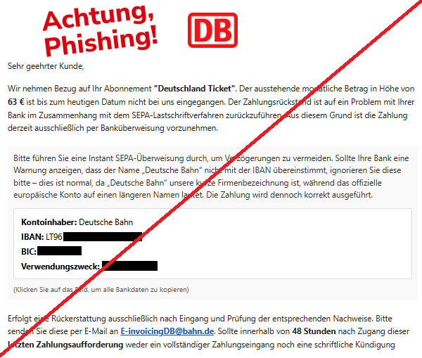 Screenshot einer Mail mit dem Logo der "Deutschen Bahn" und dem Text: "Deutsche Bahn Logo Sehr geehrter Kunde,  Wir nehmen Bezug auf Ihr Abonnement "Deutschland Ticket". Der ausstehende monatliche Betrag in Höhe von 63 € ist bis zum heutigen Datum nicht bei uns eingegangen. Der Zahlungsrückstand ist auf ein Problem mit Ihrer Bank im Zusammenhang mit dem SEPA-Lastschriftverfahren zurückzuführen. Aus diesem Grund ist die Zahlung derzeit ausschließlich per Banküberweisung vorzunehmen.  Bitte führen Sie eine Instant SEPA-Überweisung durch, um Verzögerungen zu vermeiden. Sollte Ihre Bank eine Warnung anzeigen, dass der Name „Deutsche Bahn“ nicht mit der IBAN übereinstimmt, ignorieren Sie diese bitte – dies ist normal, da „Deutsche Bahn“ unsere kurze Firmenbezeichnung ist, während das offizielle europäische Konto auf einen längeren Namen lautet. Die Zahlung wird dennoch korrekt ausgeführt.  Kontoinhaber: Deutsche Bahn  IBAN: LT96 3250 0971 4148 7779  BIC: REVOLT21  Verwendungszweck: 120587439869  (Klicken Sie auf das Feld, um alle Bankdaten zu kopieren)  Erfolgt eine Rückerstattung ausschließlich nach Eingang und Prüfung der entsprechenden Nachweise. Bitte senden Sie diese per E-Mail an E-invoicingDB@bahn.de. Sollte innerhalb von 48 Stunden nach Zugang dieser letzten Zahlungsaufforderung weder ein vollständiger Zahlungseingang noch eine schriftliche Kündigung erfolgen, werden gemäß den vertraglichen Vereinbarungen Verzugszinsen sowie Bearbeitungs- und Verwaltungskosten erhoben, die sich auf bis zu 170 € belaufen können. Nach Ablauf dieser Frist behalten wir uns ausdrücklich das Recht vor, den Vorgang ohne weitere Ankündigung an ein Inkassounternehmen oder zur rechtlichen Durchsetzung weiterzugeben. Diese Mitteilung gilt als letzte Zahlungsaufforderung. Wir fordern Sie hiermit auf, den offenen Betrag unverzüglich zu begleichen, um zusätzliche Kosten und rechtliche Schritte zu vermeiden.".