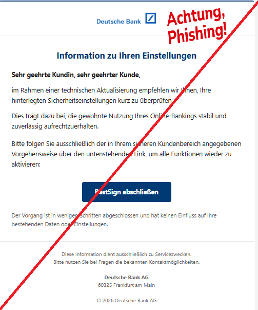 Screenshot einer E-Mail mit Logo der Deutschen Bank und Text: " Information zu Ihren Einstellungen Sehr geehrte Kundin, sehr geehrter Kunde,  im Rahmen einer technischen Aktualisierung empfehlen wir Ihnen, Ihre hinterlegten Sicherheitseinstellungen kurz zu überprüfen.  Dies trägt dazu bei, die gewohnte Nutzung Ihres Online-Bankings stabil und zuverlässig aufrechtzuerhalten.  Bitte folgen Sie ausschließlich der in Ihrem sicheren Kundenbereich angegebenen Vorgehensweise über den untenstehenden Link, um alle Funktionen wieder zu aktivieren:  BestSign abschließen Der Vorgang ist in wenigen Schritten abgeschlossen und hat keinen Einfluss auf Ihre bestehenden Daten oder Einstellungen.  Diese Information dient ausschließlich zu Servicezwecken. Bitte nutzen Sie bei Fragen die bekannten Kontaktmöglichkeiten.  Deutsche Bank AG 60325 Frankfurt am Main  © 2026 Deutsche Bank AG"