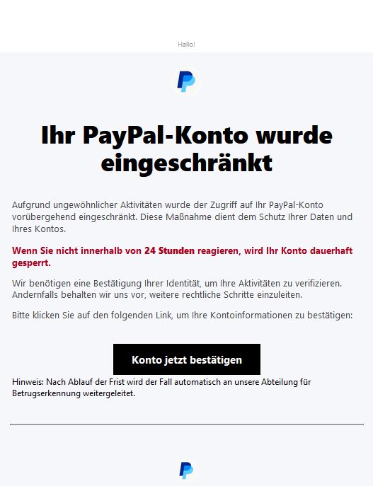 Screenshot einer E-Mail mit Logo von Paypal und Text: "Hallo! PayPal Ihr PayPal-Konto wurde eingeschränkt Aufgrund ungewöhnlicher Aktivitäten wurde der Zugriff auf Ihr PayPal-Konto vorübergehend eingeschränkt. Diese Maßnahme dient dem Schutz Ihrer Daten und Ihres Kontos. Wenn Sie nicht innerhalb von 24 Stunden reagieren, wird Ihr Konto dauerhaft gesperrt. Wir benötigen eine Bestätigung Ihrer Identität, um Ihre Aktivitäten zu verifizieren. Andernfalls behalten wir uns vor, weitere rechtliche Schritte einzuleiten. Bitte klicken Sie auf den folgenden Link, um Ihre Kontoinformationen zu bestätigen: Konto jetzt bestätigen Hinweis: Nach Ablauf der Frist wird der Fall automatisch an unsere Abteilung für Betrugserkennung weitergeleitet."