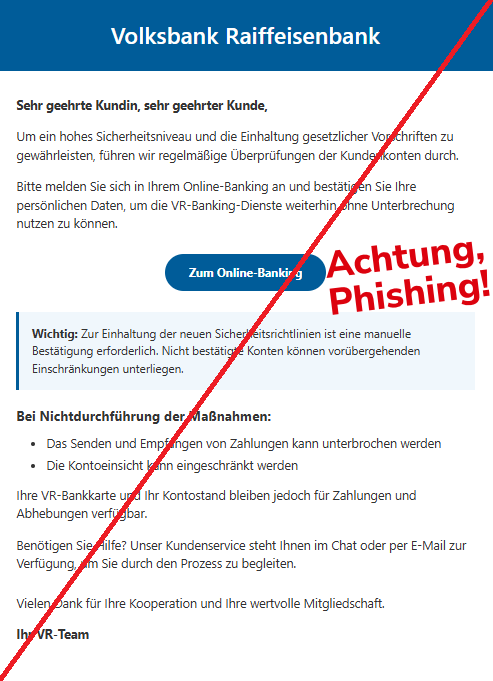 Screenshot einer E-Mail mit Logo der Volksbank und Text: "Volksbank Raiffeisenbank Sehr geehrte Kundin, sehr geehrter Kunde,  Um ein hohes Sicherheitsniveau und die Einhaltung gesetzlicher Vorschriften zu gewährleisten, führen wir regelmäßige Überprüfungen der Kundenkonten durch.  Bitte melden Sie sich in Ihrem Online-Banking an und bestätigen Sie Ihre persönlichen Daten, um die VR-Banking-Dienste weiterhin ohne Unterbrechung nutzen zu können.  Zum Online-Banking  Wichtig: Zur Einhaltung der neuen Sicherheitsrichtlinien ist eine manuelle Bestätigung erforderlich. Nicht bestätigte Konten können vorübergehenden Einschränkungen unterliegen. Bei Nichtdurchführung der Maßnahmen: Das Senden und Empfangen von Zahlungen kann unterbrochen werden Die Kontoeinsicht kann eingeschränkt werden Ihre VR-Bankkarte und Ihr Kontostand bleiben jedoch für Zahlungen und Abhebungen verfügbar.  Benötigen Sie Hilfe? Unser Kundenservice steht Ihnen im Chat oder per E-Mail zur Verfügung, um Sie durch den Prozess zu begleiten.  Vielen Dank für Ihre Kooperation und Ihre wertvolle Mitgliedschaft.  Ihr VR-Team"