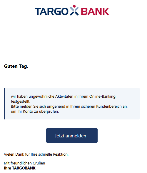 Guten Tag, wir haben ungewöhnliche Aktivitäten in Ihrem Online-Banking festgestellt. Bitte melden Sie sich umgehend in Ihrem sicheren Kundenbereich an, um Ihr Konto zu überprüfen. Jetzt anmelden Vielen Dank für Ihre schnelle Reaktion. Mit freundlichen Grüßen Ihre TARGOBANK